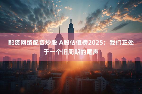 配资网络配资炒股 A股估值榜2025：我们正处于一个旧周期的尾声