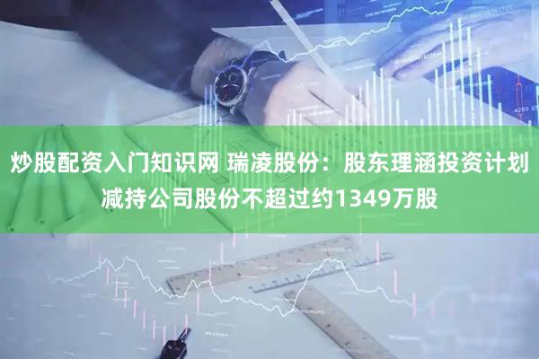 炒股配资入门知识网 瑞凌股份：股东理涵投资计划减持公司股份不超过约1349万股