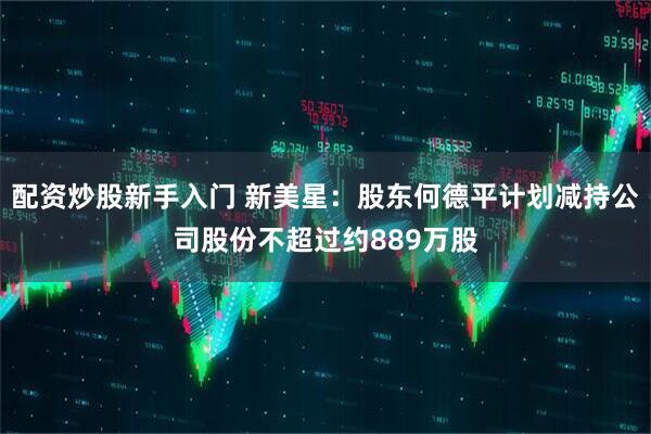 配资炒股新手入门 新美星：股东何德平计划减持公司股份不超过约889万股