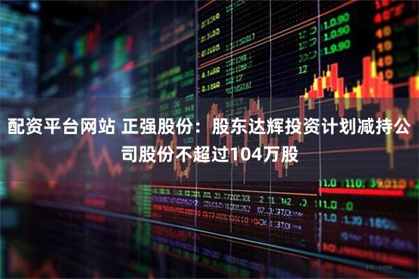 配资平台网站 正强股份：股东达辉投资计划减持公司股份不超过104万股