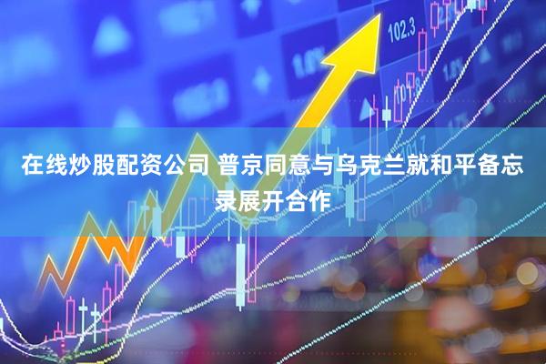 在线炒股配资公司 普京同意与乌克兰就和平备忘录展开合作