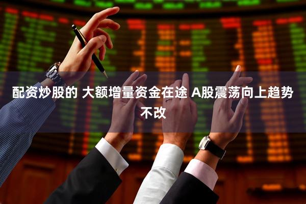 配资炒股的 大额增量资金在途 A股震荡向上趋势不改