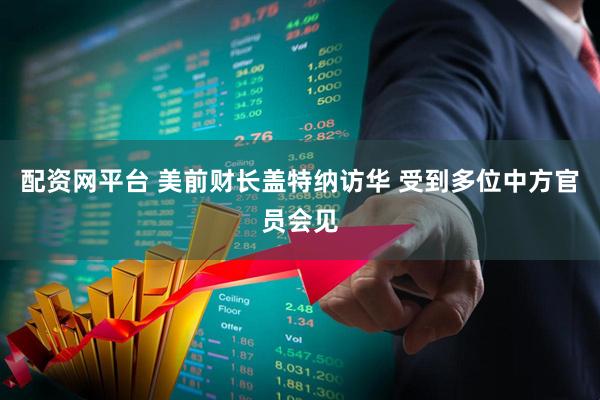 配资网平台 美前财长盖特纳访华 受到多位中方官员会见