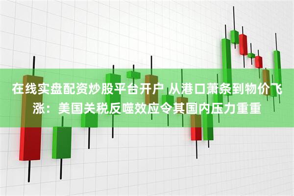 在线实盘配资炒股平台开户 从港口萧条到物价飞涨：美国关税反噬效应令其国内压力重重
