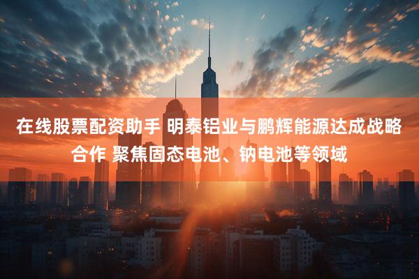 在线股票配资助手 明泰铝业与鹏辉能源达成战略合作 聚焦固态电池、钠电池等领域