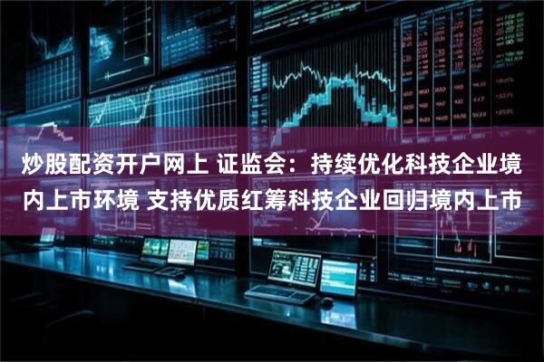 炒股配资开户网上 证监会：持续优化科技企业境内上市环境 支持优质红筹科技企业回归境内上市