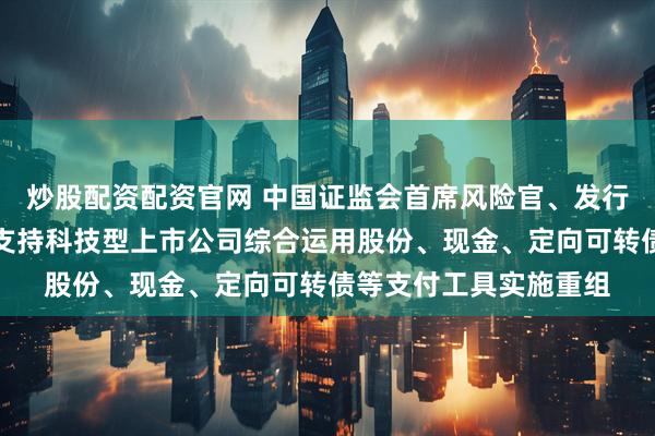 炒股配资配资官网 中国证监会首席风险官、发行监管司司长严伯进：支持科技型上市公司综合运用股份、现金、定向可转债等支付工具实施重组