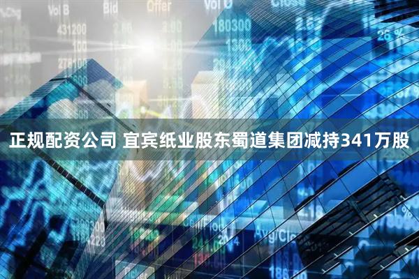 正规配资公司 宜宾纸业股东蜀道集团减持341万股