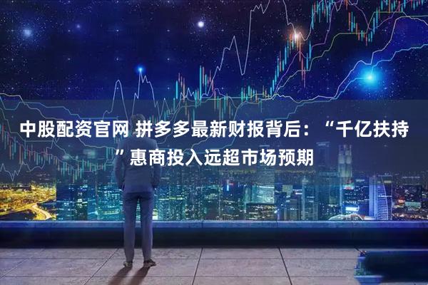 中股配资官网 拼多多最新财报背后：“千亿扶持”惠商投入远超市场预期