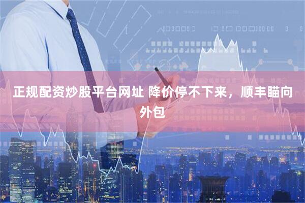 正规配资炒股平台网址 降价停不下来，顺丰瞄向外包