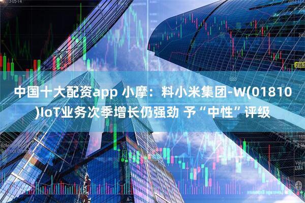 中国十大配资app 小摩：料小米集团-W(01810)IoT业务次季增长仍强劲 予“中性”评级
