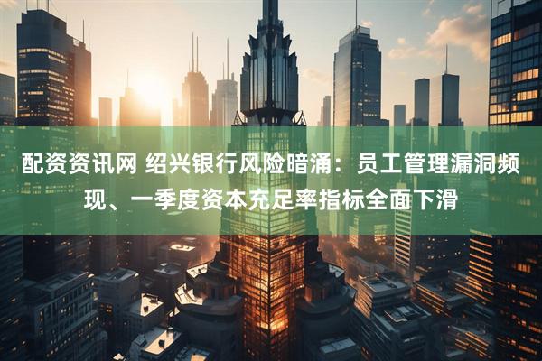 配资资讯网 绍兴银行风险暗涌：员工管理漏洞频现、一季度资本充足率指标全面下滑