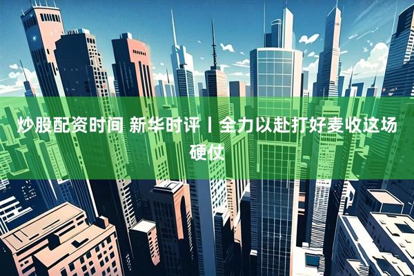 炒股配资时间 新华时评丨全力以赴打好麦收这场硬仗