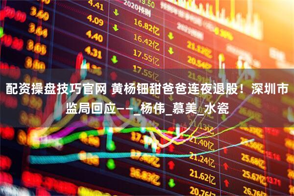 配资操盘技巧官网 黄杨钿甜爸爸连夜退股！深圳市监局回应——_杨伟_慕美_水瓷