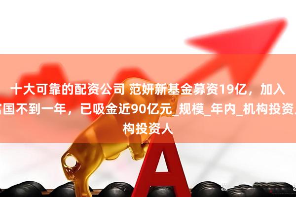 十大可靠的配资公司 范妍新基金募资19亿，加入富国不到一年，已吸金近90亿元_规模_年内_机构投资人