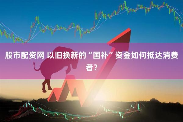 股市配资网 以旧换新的“国补”资金如何抵达消费者？