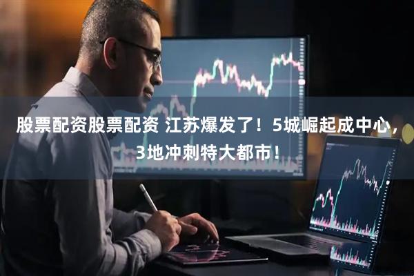 股票配资股票配资 江苏爆发了！5城崛起成中心，3地冲刺特大都市！