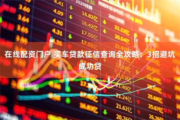 在线配资门户 买车贷款征信查询全攻略：3招避坑成功贷