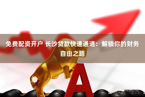 免费配资开户 长沙贷款快速通道：解锁你的财务自由之路