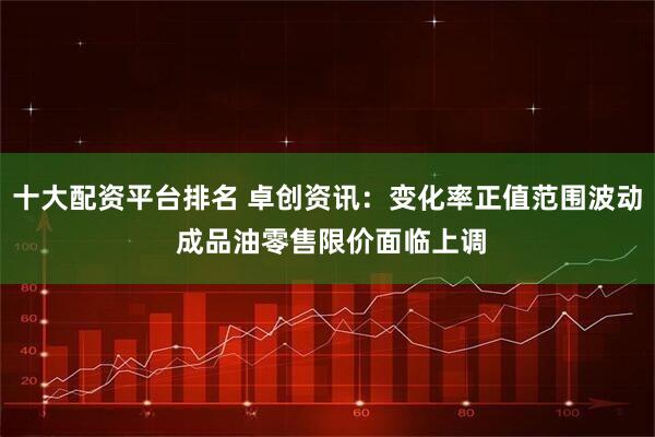 十大配资平台排名 卓创资讯：变化率正值范围波动 成品油零售限价面临上调