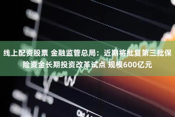 线上配资股票 金融监管总局：近期将批复第三批保险资金长期投资改革试点 规模600亿元