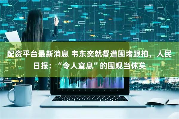 配资平台最新消息 韦东奕就餐遭围堵跟拍，人民日报：“令人窒息”的围观当休矣