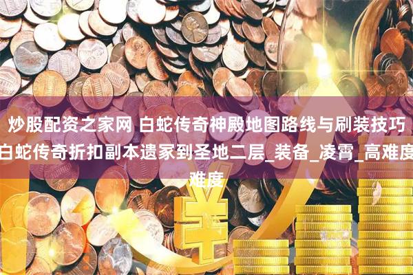 炒股配资之家网 白蛇传奇神殿地图路线与刷装技巧白蛇传奇折扣副本遗冢到圣地二层_装备_凌霄_高难度