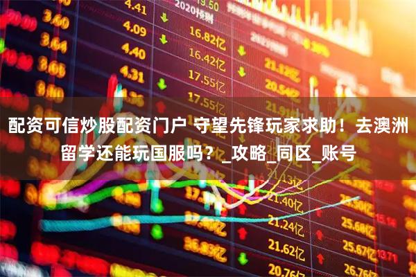 配资可信炒股配资门户 守望先锋玩家求助！去澳洲留学还能玩国服吗？_攻略_同区_账号