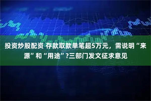 投资炒股配资 存款取款单笔超5万元，需说明“来源”和“用途”?三部门发文征求意见