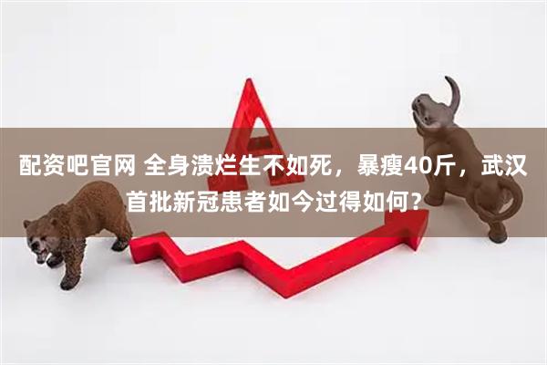 配资吧官网 全身溃烂生不如死，暴瘦40斤，武汉首批新冠患者如今过得如何？