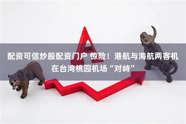 配资可信炒股配资门户 惊险！港航与海航两客机在台湾桃园机场“对峙”