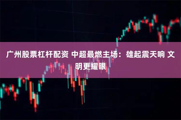 广州股票杠杆配资 中超最燃主场：雄起震天响 文明更耀眼