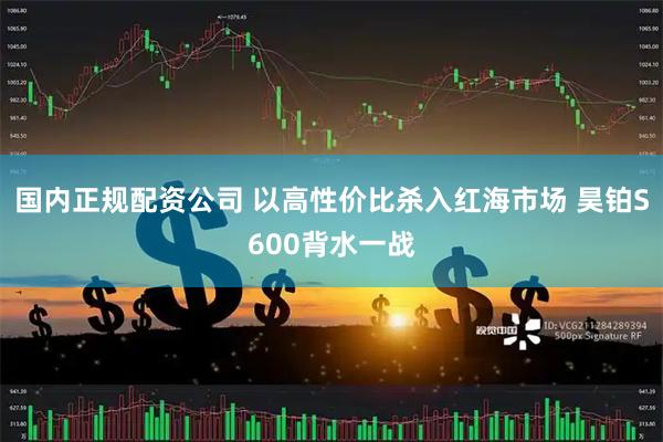国内正规配资公司 以高性价比杀入红海市场 昊铂S600背水一战