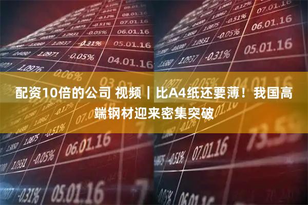 配资10倍的公司 视频｜比A4纸还要薄！我国高端钢材迎来密集突破