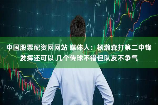 中国股票配资网网站 媒体人：杨瀚森打第二中锋发挥还可以 几个传球不错但队友不争气